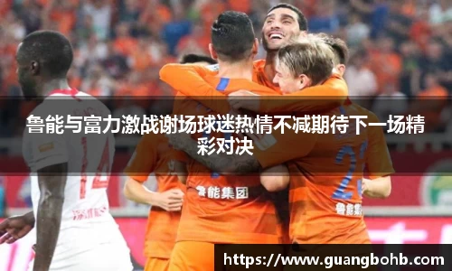 鲁能与富力激战谢场球迷热情不减期待下一场精彩对决