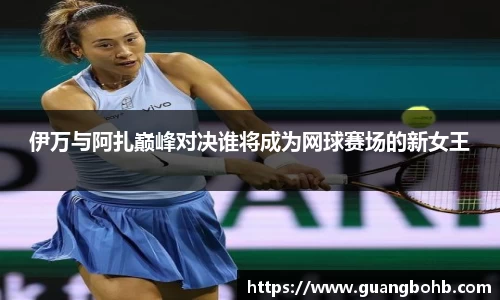 伊万与阿扎巅峰对决谁将成为网球赛场的新女王